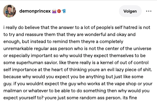 i really do believe that the answer to a lot of people's self hatred is not to try and reassure them that they are wonderful and okay and enough, but instead to remind them theyre a completely unremarkable regular ass person who is not the center of the universe or especially important so why would they expect themselves to be some superhuman savior.
